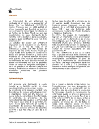 J. Manuel Yepiz C. ,
. .
Tópicos de biomedicina / Noviembre 2013 3
Historia
__________________________________________________ ____________________________
La Enfermedad de von Willebrand es
nombrada tal en honor a su descubridor, el
doctor Erik von Willebrand (1870-1949),
médico finlandés; que en 1926 publicó el
primer manuscrito que describía por primera
vez un trastorno hemorrágico hereditario en
las familias de las Islas Aland; que por sus
características fue capaz distinguirlo de la
hemofilia y otros trastornos de la coagulación,
aunque no pudo identificar la causa real de la
enfermedad. 1,3
Los estudios del doctor von Willebrand
empezaron con la evaluación de una familia
que vivía en la isla de Föglö, en el
archipiélago Äaland, del Mar Báltico. El
propositus de esta familia fue una mujer que
sangró hasta morir durante su adolescencia
debido a su periodo menstrual, y otros cuatro
miembros de la familia también murieron
antes que ella como resultado de hemorragias
no controladas. En estos estudios iniciales, el
doctor von Willebrand notó que los pacientes
tenían un tiempo de sangrado prolongado a
pesar de presentar un recuento plaquetario
normal y mostraban un modo de transmisión
autosómico dominante del problema
hemorrágico. 2
No fue hasta los años 50 y principios de los
60 cuando quedó demostrado que este
trastorno estaba relacionado con un nivel
reducido de la actividad procoagulante del
factor VIII y que esta deficiencia podía
compensarse mediante la infusión de plasma
o fracciones de plasma.
En 1971, dos grupos de investigadores
lograron un importante avance al demostrar,
por primera vez, mediante el uso de pruebas
inmunológicas, que el FVIII y el factor von
Willebrand (FVW) eran proteínas distintas.
Este descubrimiento también fue acompañado
por una nueva estrategia de laboratorio para
evaluar la función plaquetaria en este
padecimiento. 2,3
En 1985, confirmando lo que ya se sabía,
llega la prueba definitiva de la autonomía del
FvW, cuando cuatro grupos independientes de
investigadores caracterizaron al gene del
FVW, en el cromosoma 12. Descubrimiento
que llevo a una mejor comprensión de la base
genética de la EvW y a la posibilidad de
desarrollar nuevos enfoques terapéuticos para
el tratamiento de este trastorno. 2
Epidemiologia
__________________________________________________ ____________________________
EvW presenta una distribución a escala
mundial y es también común en otras
especies animales, como perros y cerdos.
Su prevalencia en la población mundial varía
dependiendo del enfoque utilizado para definir
el diagnóstico. Sería del 1% tomando en
cuenta todas las variantes de la enfermedad.
En contraste, la prevalencia de las
manifestaciones más graves de la enfermedad
(EvW tipo 3) es de entre 1 y 3 por millón. Un
punto medio seria tomando en cuenta la
presentación de síntomas hemorrágicos a
médicos de atención primaria de pacientes
con EvW lo que nos arroja un valor de 1 en
1,000. 1,2
Por lo regular se detecta en las mujeres más
frecuentemente, con una prevalencia en
relación de 1 a 2 en comparación con los
hombres; esto se entiende por la tendencia a
la hemorragia durante la menstruación. La
enfermedad puede ser grave en personas de
grupo sanguíneo O. La variante Tipo 1 de la
EvW incluye 60-80% de los casos, el tipo 2
incluye 20-30% y en la variante tipo 3 se
presenta en menos del 5% de todos los
casos. VWD adquirida ocurre con mayor
frecuencia en personas mayores de 40 años
sin antecedentes previos de sangrado.1,2
 