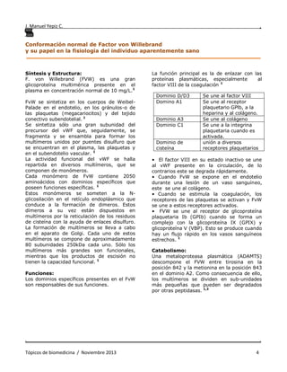 J. Manuel Yepiz C. ,
. .
Tópicos de biomedicina / Noviembre 2013 4
Conformación normal de Factor von Willebrand
y su papel en la fisiología del individuo aparentemente sano
______________________________________________________________________________
Síntesis y Estructura:
F. von Willebrand (FVW) es una gran
glicoproteína multimérica presente en el
plasma en concentración normal de 10 mg/L.1
FvW se sintetiza en los cuerpos de Weibel-
Palade en el endotelio, en los gránulos-α de
las plaquetas (megacariocitos) y del tejido
conectivo subendotelial. 1
Se sintetiza sólo una gran subunidad del
precursor del vWF que, seguidamente, se
fragmenta y se ensambla para formar los
multímeros unidos por puentes disulfuro que
se encuentran en el plasma, las plaquetas y
en el subendotelio vascular. 1
La actividad funcional del vWF se halla
repartida en diversos multímeros, que se
componen de monómeros.
Cada monómero de FvW contiene 2050
aminoácidos con dominios específicos que
poseen funciones específicas. 1
Estos monómeros se someten a la N-
glicosilación en el retículo endoplásmico que
conduce a la formación de dimeros. Estos
dímeros a su vez están dispuestos en
multímeros por la reticulación de los residuos
de cisteína con la ayuda de enlaces disulfuro.
La formación de multímeros se lleva a cabo
en el aparato de Golgi. Cada uno de estos
multímeros se compone de aproximadamente
80 subunidades 250kDa cada uno. Sólo los
multímeros más grandes son funcionales,
mientras que los productos de escisión no
tienen la capacidad funcional. 1
Funciones:
Los dominios específicos presentes en el FvW
son responsables de sus funciones.
La función principal es la de enlazar con las
proteínas plasmáticas, especialmente al
factor VIII de la coagulación 1
• El factor VIII en su estado inactivo se une
al vWF presente en la circulación, de lo
contrarios este se degrada rápidamente.
• Cuando FvW se expone en el endotelio
durante una lesión de un vaso sanguíneo,
este se une al colágeno.
• Cuando se estimula la coagulación, los
receptores de las plaquetas se activan y FvW
se une a estos receptores activados.
• FVW se une al receptor de glicoproteína
plaquetaria Ib (GPIb) cuando se forma un
complejo con la glicoproteína IX (GPIX) y
glicoproteína V (VBP). Esto se produce cuando
hay un flujo rápido en los vasos sanguíneos
estrechos. 1
Catabolismo:
Una metaloproteasa plasmática (ADAMTS)
descompone el FVW entre tirosina en la
posición 842 y la metionina en la posición 843
en el dominio A2. Como consecuencia de ello,
los multímeros se dividen en sub-unidades
más pequeñas que pueden ser degradados
por otras peptidasas. 1,3
Dominio D/D3 Se une al factor VIII
Domino A1 Se une al receptor
plaquetario GPlb, a la
heparina y al colágeno.
Dominio A3 Se une al colágeno
Dominio C1 Se une a la integrina
plaquetaria cuando es
activada.
Dominio de
cisteína
unión a diversos
receptores plaquetarios
 