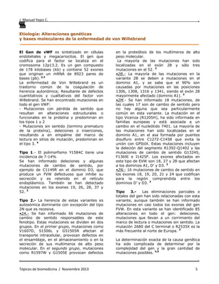 J. Manuel Yepiz C. ,
. .
Tópicos de biomedicina / Noviembre 2013 5
Etiología: Alteraciones genéticas
y bases moleculares de la enfermedad de von Willebrand
______________________________________________________________________________
El Gen de vWF es sintetizado en células
endoteliales y megacariocitos. El gen que
codifica para el factor se localiza en el
cromosoma 12p13.2. Es un gen compuesto
de 178 kilobases (kb) y contiene 52 exones
que originan un mRNA de 8923 pares de
bases (pb). 2,3
La enfermedad de Von Willebrand es un
trastorno común de la coagulación de
herencia autonómica; Resultante de defectos
cuantitativos y cualitativos del factor von
Willebrand. Se han encontrado mutaciones en
todo el gen VWF:
- Mutaciones con pérdida de sentido que
resultan en alteraciones estructurales o
funcionales en la proteína y predominan en
los tipos 1 y 2
- Mutaciones sin sentido (termino prematuro
de la proteína), deleciones o inserciones,
resultando a en empalme del marco de
lectura en sitios de mutación, predominan en
el tipo 3. 4
Tipo 1.- El polimorfismo Y1584C tiene una
incidencia de 7-14%
Se han informado deleciones y algunas
mutaciones de cambio de sentido, por
ejemplo de C1149R en el dominio D3, que
produce un FVW defectuoso que inhibe su
secreción y es retenido en el retículo
endoplásmico. También se han detectado
mutaciones en los exones 19, 26, 28, 37 y
52. 3
Tipo 2.- La herencia de estas variantes es
autosómica dominante con excepción del tipo
2N que es recesiva.
•2A.- Se han informado 66 mutaciones de
cambio de sentido responsables de este
fenotipo. Estas mutaciones se dividen en dos
grupos. En el primer grupo, mutaciones como
V1607D, S1506L y G51505R afectan el
transporte intracelular, provocan defectos en
el ensamblaje, en el almacenamiento o en la
secreción de sus multímeros de alto peso
molecular. En el segundo grupo, mutaciones
como R1597W y G1505E provocan defectos
en la proteólisis de los multímeros de alto
peso molecular.
La mayoría de las mutaciones han sido
localizadas en el exón 28 y sólo tres
mutaciones en el 52. 3
•2B.- La mayoría de las mutaciones en la
variante 2B se deben a mutaciones en el
dominio A1, y se sabe que el 90% son
causadas por mutaciones en las posiciones
1306, 1308, 1316 y 1341, siendo el exón 28
mayormente afectado (dominio A1). 3
•2M.- Se han informado 18 mutaciones, de
las cuales 17 son de cambio de sentido pero
no hay alguna que sea particularmente
común en esta variante. La mutación en el
tipo Vicenza (R1205H), ha sido informada en
familias europeas y está asociada a un
cambio en el nucleótido 7401. La mayoría de
las mutaciones han sido localizadas en el
dominio A1, en el asa formada por puentes
disulfuro entre C1272-C1458 que evita la
unión con GPIbIX. Estas mutaciones incluyen
la deleción del segmento R1392-Q1402 y las
mutaciones de cambio de sentido G1324S,
F1369I e I1425F. Los exones afectados en
este tipo de EVW son 18, 27 y 28 que afectan
a los dominios A1, D’ y D3. 3
•2N.- 16 mutaciones de cambio de sentido en
los exones 18, 19, 20, 21 y 24 que codifican
para la región comprendida entre los
dominios D’ y D3. 3
Tipo 3.- Las eliminaciones parciales o
totales del gen han sido relacionadas con esta
variante, aunque también se han informado
mutaciones en casi todos los exones del gen
FVW. En esta variante se han identificado 85
alteraciones en todo el gen: deleciones,
mutaciones que llevan a un corrimiento del
marco de lectura o mutaciones sin sentido. La
mutación 2680 del C terminal o R2535X es la
más frecuente al norte de Europa. 3
La determinación exacta de la causa genética
ha sido complicada de determinar por la
complejidad del gen y la gran cantidad de
mutaciones posibles. 4,5
 