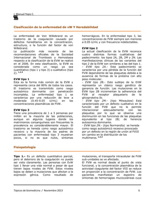 J. Manuel Yepiz C. ,
. .
Tópicos de biomedicina / Noviembre 2013 6
Clasificación de la enfermedad de vW Y Heredabilidad
______________________________________________________________________________
La enfermedad de Von Willebrand es un
trastorno de la coagulación causado por
defectos hereditarios en la concentración,
estructura, o la función del factor de von
Willebrand.
La publicación más reciente de las
recomendaciones oficiales de la Sociedad
Internacional de Trombosis y Hemostasia
respecto a la clasificación de la EVW se realizó
en el 2006. En esta clasificación, la EVW es
considerada como un rasgo ya sea
cuantitativo (tipo 1 y tipo 3) o cualitativo (tipo
2). 1,2,3
EVW tipo 1
Esta es la forma más común de la EVW y
representa cerca del 80% de todos los casos.
El trastorno es transmitido como rasgo
autosómico dominante con penetración
incompleta. La enfermedad tipo 1 se
caracteriza por una reducción de leve a
moderada (0.45-0.05 U/mL) en las
concentraciones plasmáticas de FVW.
EVW tipo 3
Tiene una prevalencia de 1 a 3 personas por
millón en la mayoría de las poblaciones,
aunque en algunos lugares donde los
matrimonios consanguíneos son frecuentes la
prevalencia es considerablemente mayor. El
trastorno se hereda como rasgo autosómico
recesivo y la mayoría de los padres de
pacientes con enfermedad tipo 3 muestran
pocos, si no es que nulos, síntomas
hemorrágicos. En la enfermedad tipo 3, las
concentraciones de FVW siempre son menores
a 0.05 U/mL y con frecuencia indetectables.
EVW tipo 2
La actual clasificación de la EVW reconoce
cuatro distintas formas cualitativas del
padecimiento: los tipos 2A, 2B, 2M y 2N. Las
manifestaciones clínicas de las variantes del
tipo 2 de la EVW son similares a las del tipo 1.
- EVW tipo 2A.- Este padecimiento se
caracteriza por una pérdida de la función del
FVW dependiente de las plaquetas debida a la
ausencia de formas de la proteína con alto
peso molecular.
- EVW tipo 2B.- Este subtipo de la EVW
representa un clásico rasgo genético de
ganancia de función. Las mutaciones en la
EVW tipo 2B incrementan la adherencia del
FVW al receptor plaquetario de la
glicoproteína Ib.
- EVW tipo 2M.- (tipo Milwaukee) Está
caracterizado por un defecto cualitativo en la
función del FVW que no le permite
interaccionar adecuadamente con las
plaquetas por lo que se observa una
disminución en las funciones de las plaquetas
equivalente al tipo 2B; de herencia
autosomica dominante.
- EVW tipo 2N.- (tipo Normandía) se hereda
como rasgo autosómicó recesivo provocado
por un defecto en la región de unión al FVIII
sin cambio en la distribución de los
multímeros. 1,2,3
Fisiopatología
______________________________________________________________________________
Tipo 1.- Es un defecto cuantitativo parcial,
pero el deterioro de la coagulación no puede
ser visto claramente. Las personas con EvW
tipo 1 llevar una vida normal a pesar de que
tienen bajos niveles de FVW. Estos niveles
bajos se deben a mutaciones que afectan a la
expresión génica. Como resultado de
mutaciones, el transporte intracelular de FVW
sub-unidades se ve afectado.
El FVW es normal desde el punto de vista
funcional, y la concentración plasmática de la
actividad coagulante del factor VIII se reduce
en proporción a la concentración de FVW. Los
pacientes manifiestan un espectro de
síntomas de hemorragias mucocutáneas cuya
 