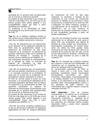 J. Manuel Yepiz C. ,
. .
Tópicos de biomedicina / Noviembre 2013 7
gravedad por lo general está correlacionada
con el nivel de su deficiencia de FVW.
En sujetos de tipo sanguineo O los niveles de
FVW son más bajos en un 25-35% que en los
demás grupos. Esto podría deberse a una
susceptibilidad mayor del FVW a sufrir
proteólisis por ADAMTS-13.
La tendencia a la hemorragia se debe
principalmente a la disminución de los niveles
de FVW. 1,3
Tipo 2.- Es un defecto cualitativo donde no
hay cambio en los niveles plasmáticos de FVW
pero hay un defecto estructural y funcional.
-Tipo 2A: Se caracteriza por una disminución
de la adhesión de las plaquetas mediada por
FVW. Esto es generalmente debido a la
deficiencia de multímeros de alto peso
molecular en la circulación. La deficiencia de
grandes multímeros surge como resultado de
defectos de montaje o aumentó de la
escisión de los multímeros por ADAMTS-13
Las mutaciones previenen la multimerización
en el aparato de Golgi. La actividad de
cofactor de ristocetina es baja en
comparación con la de Ag FVW. 1,3
-Tipo 2B: Se caracteriza por una disminución
del nivel de grandes multímeros en el plasma
y un marcado aumento de la proteólisis. Al
igual que en el tipo 2A, la proporción de la
actividad de cofactor ristocetina es inferior.
El FVW es normal desde el punto de vista
funcional, y la concentración plasmática de la
actividad coagulante del factor VIII se reduce
en proporción a la concentración de FVW. Los
pacientes manifiestan un espectro de
síntomas de hemorragias mucocutáneas cuya
gravedad por lo general está correlacionada
con el nivel de su deficiencia de FVW.
En sujetos de tipo sanguineo O los niveles de
FVW son más bajos en un 25-35% que en los
demás grupos. Esto podría deberse a una
susceptibilidad mayor del FVW a sufrir
proteólisis por ADAMTS-13. 1,3
-Tipo 2M: Se incluye variantes cualitativos en
la que se disminuye la adhesión de plaquetas
dependiente de vWF sin ninguna deficiencia
de multímeros de FvW de alto peso
molecular. La secreción y montaje de los
multímeros es casi normal. Las mutaciones
provocan un defecto en las funciones y como
consecuencia, el deterioro de la unión de vWF
a plaquetas. En última instancia, conduce a
una disminución de la exposición de FVW a
ADAMTS-13, con lo que conserva la
distribución de grandes multímeros similar a
la que inicialmente secretada a partir de
células endoteliales. 1,3
-Tipo 2N: las variantes N tienen una marcada
disminución en la afinidad de unión para el
factor VIII. Las mutaciones que alteran la
afinidad de unión pueden ser homocigotos o
heterocigotos compuestos. En ciertos casos,
tanto los alelos de FVW pueden tener
mutaciones de unión de factor VIII. Pero en la
mayoría de los casos de tipo 2N, sólo uno de
los dos alelos tiene la mutación, mientras que
el otro puede expresar un poco o nada de
mutación. 1,3
Tipo 3.- Es causada por mutación recesiva
que conduce a nivel de FvW indetectable. Se
caracteriza por el sangrado de la mucosa
grave con antígeno FvW no detectable.
La concentración plasmática de FVIII se
reduce a entre 0.01 y 0.10 U/mL. Estos
pacientes manifiestan graves hemorragias
mucocutáneas recurrentes, así como
frecuentes hemorragias musculoesqueléticas
y en tejidos blandos. Con el transcurso del
tiempo, si el tratamiento no es adecuado, se
presenta daño musculoesquelético crónico y
los pacientes de edad mediana con
enfermedad tipo 3 podrían requerir cirugía de
reemplazo articular. 1,3
EvW Adquirida.- FvW se produce
normalmente y se elimina de la circulación
por la adhesión de células tumorales o
interrupción multímero y digestión de la
proteína de FvW mediada por anticuerpos.
Los pacientes con estenosis aórtica pueden
desarrollar VWD y puede tener sangrado
gastrointestinal. 1,3
 