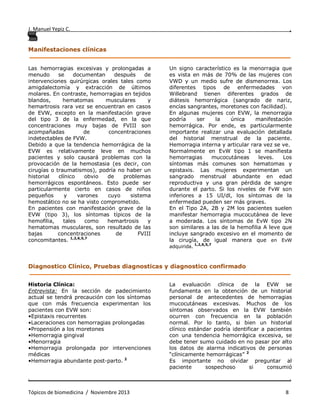 J. Manuel Yepiz C. ,
. .
Tópicos de biomedicina / Noviembre 2013 8
Manifestaciones clínicas
______________________________________________________________________________
Las hemorragias excesivas y prolongadas a
menudo se documentan después de
intervenciones quirúrgicas orales tales como
amigdalectomía y extracción de últimos
molares. En contraste, hemorragias en tejidos
blandos, hematomas musculares y
hemartrosis rara vez se encuentran en casos
de EVW, excepto en la manifestación grave
del tipo 3 de la enfermedad, en la que
concentraciones muy bajas de FVIII son
acompañadas de concentraciones
indetectables de FVW.
Debido a que la tendencia hemorrágica de la
EVW es relativamente leve en muchos
pacientes y solo causará problemas con la
provocación de la hemostasia (es decir, con
cirugías o traumatismos), podría no haber un
historial clínico obvio de problemas
hemorrágicos espontáneos. Esto puede ser
particularmente cierto en casos de niños
pequeños y varones cuyo sistema
hemostático no se ha visto comprometido.
En pacientes con manifestación grave de la
EVW (tipo 3), los síntomas típicos de la
hemofilia, tales como hemartrosis y
hematomas musculares, son resultado de las
bajas concentraciones de FVIII
concomitantes. 1,2,6,5,7
Un signo característico es la menorragia que
es vista en más de 70% de las mujeres con
VWD y un medio sufre de dismenorrea. Los
diferentes tipos de enfermedades von
Willebrand tienen diferentes grados de
diátesis hemorrágica (sangrado de nariz,
encías sangrantes, moretones con facilidad).
En algunas mujeres con EVW, la menorragia
podría ser la única manifestación
hemorrágica. Por ende, es particularmente
importante realizar una evaluación detallada
del historial menstrual de la paciente.
Hemorragia interna y articular rara vez se ve.
Normalmente en EvW tipo 1 se manifiesta
hemorragias mucocutáneas leves. Los
síntomas más comunes son hematomas y
epistaxis. Las mujeres experimentan un
sangrado menstrual abundante en edad
reproductiva y una gran pérdida de sangre
durante el parto. Si los niveles de FvW son
inferiores a 15 UI/dl, los síntomas de la
enfermedad pueden ser más graves.
En el Tipo 2A, 2B y 2M los pacientes suelen
manifestar hemorragia mucocutánea de leve
a moderada. Los síntomas de EvW tipo 2N
son similares a las de la hemofilia A leve que
incluye sangrado excesivo en el momento de
la cirugía, de igual manera que en EvW
adquirida.
1,2,6,5,7
Diagnostico Clínico, Pruebas diagnosticas y diagnostico confirmado
______________________________________________________________________________
Historia Clínica:
Entrevista: En la sección de padecimiento
actual se tendrá precaución con los síntomas
que con más frecuencia experimentan los
pacientes con EVW son:
•Epistaxis recurrentes
•Laceraciones con hemorragias prolongadas
•Propensión a los moretones
•Hemorragia gingival
•Menorragia
•Hemorragia prolongada por intervenciones
médicas
•Hemorragia abundante post-parto. 2
La evaluación clínica de la EVW se
fundamenta en la obtención de un historial
personal de antecedentes de hemorragias
mucocutáneas excesivas. Muchos de los
síntomas observados en la EVW también
ocurren con frecuencia en la población
normal. Por lo tanto, si bien un historial
clínico estándar podría identificar a pacientes
con una tendencia hemorrágica excesiva, se
debe tener sumo cuidado en no pasar por alto
los datos de alarma indicativos de personas
“clínicamente hemorrágicas” 2
Es importante no olvidar preguntar al
paciente sospechoso si consumió
 