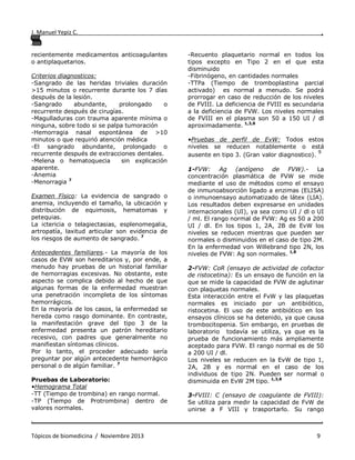 J. Manuel Yepiz C. ,
. .
Tópicos de biomedicina / Noviembre 2013 9
recientemente medicamentos anticoagulantes
o antiplaquetarios.
Criterios diagnosticos:
-Sangrado de las heridas triviales duración
>15 minutos o recurrente durante los 7 días
después de la lesión.
-Sangrado abundante, prolongado o
recurrente después de cirugías.
-Magulladuras con trauma aparente mínima o
ninguna, sobre todo si se palpa tumoración
-Hemorragia nasal espontánea de >10
minutos o que requirió atención médica
-El sangrado abundante, prolongado o
recurrente después de extracciones dentales.
-Melena o hematoquecia sin explicación
aparente.
-Anemia
-Menorragia 7
Examen Físico: La evidencia de sangrado o
anemia, incluyendo el tamaño, la ubicación y
distribución de equimosis, hematomas y
petequias.
La ictericia o telagiectasias, esplenomegalia,
artropatía, laxitud articular son evidencia de
los riesgos de aumento de sangrado. 7
Antecedentes familiares.- La mayoría de los
casos de EVW son hereditarios y, por ende, a
menudo hay pruebas de un historial familiar
de hemorragias excesivas. No obstante, este
aspecto se complica debido al hecho de que
algunas formas de la enfermedad muestran
una penetración incompleta de los síntomas
hemorrágicos.
En la mayoría de los casos, la enfermedad se
hereda como rasgo dominante. En contraste,
la manifestación grave del tipo 3 de la
enfermedad presenta un patrón hereditario
recesivo, con padres que generalmente no
manifiestan síntomas clínicos.
Por lo tanto, el proceder adecuado sería
preguntar por algún antecedente hemorrágico
personal o de algún familiar. 7
Pruebas de Laboratorio:
•Hemograma Total
-TT (Tiempo de trombina) en rango normal.
-TP (Tiempo de Protrombina) dentro de
valores normales.
-Recuento plaquetario normal en todos los
tipos excepto en Tipo 2 en el que esta
disminuido
-Fibrinógeno, en cantidades normales
-TTPa (Tiempo de tromboplastina parcial
activado) es normal a menudo. Se podrá
prorrogar en caso de reducción de los niveles
de FVIII. La deficiencia de FVIII es secundaria
a la deficiencia de FVW. Los niveles normales
de FVIII en el plasma son 50 a 150 UI / dl
aproximadamente. 1,3,8
•Pruebas de perfil de EvW: Todos estos
niveles se reducen notablemente o está
ausente en tipo 3. (Gran valor diagnostico).
9
1-FVW: Ag (antígeno de FVW).- La
concentración plasmática de FVW se mide
mediante el uso de métodos como el ensayo
de inmunoabsorción ligado a enzimas (ELISA)
o inmunoensayo automatizado de látex (LIA).
Los resultados deben expresarse en unidades
internacionales (UI), ya sea como UI / dl o UI
/ ml. El rango normal de FVW: Ag es 50 a 200
UI / dl. En los tipos 1, 2A, 2B de EvW los
niveles se reducen mientras que pueden ser
normales o disminuidos en el caso de tipo 2M.
En la enfermedad von Willebrand tipo 2N, los
niveles de FVW: Ag son normales. 1,8
2-FVW: CoR (ensayo de actividad de cofactor
de ristocetina): Es un ensayo de función en la
que se mide la capacidad de FVW de aglutinar
con plaquetas normales.
Esta interacción entre el FvW y las plaquetas
normales es iniciado por un antibiótico,
ristocetina. El uso de este antibiótico en los
ensayos clínicos se ha detenido, ya que causa
trombocitopenia. Sin embargo, en pruebas de
laboratorio todavía se utiliza, ya que es la
prueba de funcionamiento más ampliamente
aceptado para FVW. El rango normal es de 50
a 200 UI / dl.
Los niveles se reducen en la EvW de tipo 1,
2A, 2B y es normal en el caso de los
individuos de tipo 2N. Pueden ser normal o
disminuida en EvW 2M tipo. 1,3,8
3-FVIII: C (ensayo de coagulante de FVIII):
Se utiliza para medir la capacidad de FvW de
unirse a F VIII y trasportarlo. Su rango
 