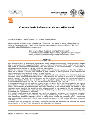 . .
Tópicos de biomedicina / Noviembre 2013 1
RE REVIEW ARTICLE
Nov. 2013
______________________________________________________________________
Compendio de Enfermedad de von Willebrand
José Manuel Yepiz Carrillo
1
Asesor: Dr. Ricardo Serrano Osuna
Departamento de Licenciatura en Medicina, División de ciencias de la Salud, Universidad de
Sonora, Campus Cajeme, (Blvd. Bordo Nuevo s/n Cd. Obregon, Sonora, México) Tel. (644)
1698293, a211205384@alumnos.uson.mx
1
Este es un artículo de acceso abierto; (no comercial)
se permite el uso ilimitado, distribución y reproducción en cualquier
medio, siempre que la obra original sea debidamente citada.
___________________________________Abstract___________________________________
Von Willebrand factor is a plasmatic protein which allows platelet adhesion which causes formation platelet
plug in cooperation with coagulation factors. However, when a defect occurs vWF is partially lost this ability.
This is that is called von Willebrand disease, that owes its name to Erik von Willebrand; Dr. Finnish who in
1926 described the disease for the first time in the Aland Islands.
VWD is the most common inherited bleeding process, with a worldwide prevalence of 1%. The 60-80 % of
cases are of variant 1 disease. This condition is more common in female patients by their tendency to
menorrhagia and is more severe in patients of blood group O.
vWF is a multimeric glycoprotein synthesized in epithelial cells and platelets from monomers that form
multimers, which determine the function of vWF. These functions are binding to factor VIII, to collagen and
platelet receptors. The gene VWF encoding vWF and it's located on chromosome 12. Mutations of this gene
produce quantitative defects (type 1 and type 3) or qualitative (type 2). The inheritance is autosomal
dominant VWD type case 1, 2A , 2B , 2M , and autosomal recessive for Type 3 and 2N .
The pathophysiology of VWD is different in each variant. In type 1 and 3 are characterized by low plasma
concentrations of vWF, staying with normal functionality; being even more pronounced absence in type 3 . In
Type 2, the problem is a defective protein and differs depending on the subtype either the absence of high
molecular weight protein in the type 2A, greater adhesion of vWF to the platelets in 2B, less interaction with
platelets on the type 2M and the type 2N, alter the FVIII binding site. In a variant acquired disease typically
occurs vWF and it's removed by antibodies.
The clinical manifestations are basically the recurrent epistaxis, lacerations with prolonged bleeding,
susceptibility to bruising, gingival bleeding, menorrhagia and bleeding after or during surgery or childbirth.
The appropriate laboratory diagnostic testing is VWD profile. Values are decreased VWD. Confirmatory
diagnosis must be inclusive with a family history and clinical features of VWD besides laboratory consistent
with VWD.
Treatment may be divided into two types: adjunctive therapies and therapies that increase the plasma
concentrations of vWF and FVIII. The target is to treat and prevent bleeding.
______________________________________________________________________________
 