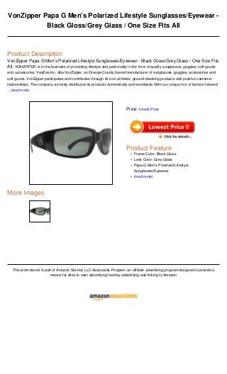 VonZipper Papa G Men's Polarized Lifestyle Sunglasses/Eyewear -
Black Gloss/Grey Glass / One Size Fits All
Product Description
VonZipper Papa G Men's Polarized Lifestyle Sunglasses/Eyewear - Black Gloss/Grey Glass / One Size Fits
All, VONZIPPER is in the business of promoting lifestyle and personality in the form of quality sunglasses, goggles, soft goods
and accessories. VeeZee Inc, dba VonZipper, an Orange County based manufacturer of sunglasses, goggles, accessories and
soft goods. VonZipper participates and contributes through its icon athletes, ground-breaking products and positive customer
relationships. The company currently distributes its products domestically and worldwide. With our unique mix of fashion forward
...(read more)
More Images
This promotional is part of Amazon Service LLC Associates Program, an affiliate advertising program designed to provide a
means for sites to earn advertising feed by advertising and linking to Amazon
Price: Check Price
Product Feature
Frame Color: Black Gloss•
Lens Color: Grey Glass•
Papa G Men's Polarized Lifestyle
Sunglasses/Eyewear
•
(read more)•
 