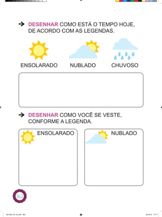 DESENHAR COMO ESTÁ O TEMPO HOJE,
                         DE ACORDO COM AS LEGENDAS.




                ENSOLARADO           NUBLADO     CHUVOSO




                         DESENHAR COMO VOCÊ SE VESTE,
                         CONFORME A LEGENDA.

                           ENSOLARADO            NUBLADO




           362



337-384_CV_ok.indd 362                                      25/10/12 17:17
 