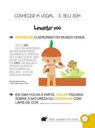Levantar voo
        CONHECER O AERONINO DO MUNDO VERDE.

     SOU O IPÊ.
     SOU UM AERONINO.
ADORO A NATUREZA.
GEOGRAFIA E CIÊNCIAS
SÃO O MEU FORTE. MEU
BICHO DE ESTIMAÇÃO
É O OPÓ, UM MACACO
LEVADO DA BRECA
QUE GANHEI DO
MEU AVÔ. ELE É DE
VERDADE MESMO!

Salvador Barletta Nery
– texto cedido para a obra.




        EM UMA FOLHA À PARTE, COLAR FIGURAS
        SOBRE A NATUREZA OU DESENHAR COM
        LÁPIS DE COR.           Decolar – utilizar para esta atividade a música Aquarela, de Toquinho.




                                 e                                                                       33
 