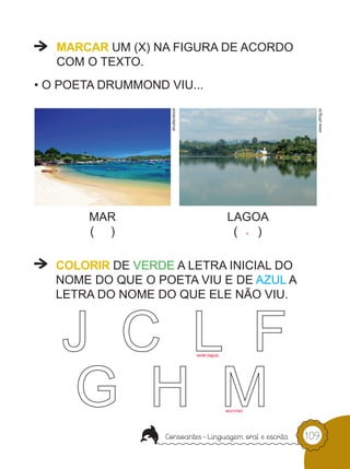 MARCAR UM (X) NA FIGURA DE ACORDO
   COM O TEXTO.
• O POETA DRUMMOND VIU...




                    shutterstock




                                                                      www.ufmg.br
        MAR                                        LAGOA
        ( )                                         (  )        x




   COLORIR DE VERDE A LETRA INICIAL DO
   NOME DO QUE O POETA VIU E DE AZUL A
   LETRA DO NOME DO QUE ELE NÃO VIU.



                                   verde (lagoa)




                                                   azul (mar)




                                                                    109
 