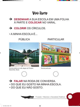 Voo livre
                      DESENHAR A SUA ESCOLA EM UMA FOLHA
                      À PARTE E COLOCAR NO VARAL.

                      COLORIR OS CÍRCULOS.

              • A MINHA ESCOLA É...

                             PÚBLICA                      Fernando Santos Cunha Filho              PARTICULAR




                                                                                                                  www.mundodastribos.com
              Escola pública em alto alegre do Pindaré,                                 Escola particular.
              Maranhão, Brasil.




                  FALAR NA RODA DE CONVERSA.
              • DO QUE EU GOSTO NA MINHA ESCOLA.
              • DO QUE EU NÃO GOSTO.


                                                                                                                273



241-284_CV.indd 273                                                                                                                  25/10/12 16:10
 