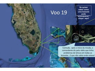 Voo 19
Se quiser
saber como
uma bússola
pode
“enlouquecer”,
clique aqui!
Contudo, após o início da missão, o
comandante diz pelo rádio que tinha
problemas de leitura em todas as
bússolas...E que não sabia onde estava!
 