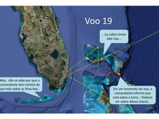 Voo 19
Em um momento do voo, o
comandante informa que
está sobre a terra... Poderia
ser sobre Abaco Island...
Mas, não se sabe por que o
comandante tem certeza de
que está sobre as Ilhas Key...
...ou sobre Great
Sale Cay...
 