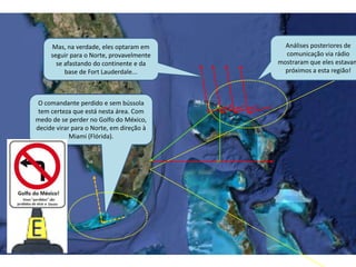 O comandante perdido e sem bússola
tem certeza que está nesta área. Com
medo de se perder no Golfo do México,
decide virar para o Norte, em direção à
Miami (Flórida).
Análises posteriores de
comunicação via rádio
mostraram que eles estavam
próximos a esta região!
Mas, na verdade, eles optaram em
seguir para o Norte, provavelmente
se afastando do continente e da
base de Fort Lauderdale...
 