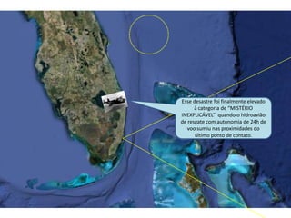Esse desastre foi finalmente elevado
à categoria de “MISTÉRIO
INEXPLICÁVEL” quando o hidroavião
de resgate com autonomia de 24h de
voo sumiu nas proximidades do
último ponto de contato.
 