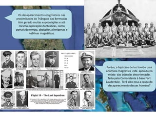 Porém, a hipótese de ter havido uma
anomalia magnética está apoiada no
relato das bússolas desorientadas
feito pelo Comandante à base Fort
Lauderdale. Terá sido essa a causa do
desaparecimento desses homens?
Os desaparecimentos enigmáticos nas
proximidades do Triângulo das Bermudas
têm gerado muitas especulações e até
mesmo explicações fantásticas, como
portais do tempo, abduções alienígenas e
neblinas magnéticas.
 