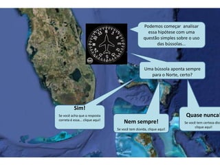 Podemos começar analisar
essa hipótese com uma
questão simples sobre o uso
das bússolas...
Uma bússola aponta sempre
para o Norte, certo?
Sim!
Se você acha que a resposta
correta é essa... clique aqui!
Nem sempre!
Se você tem dúvida, clique aqui!
Quase nunca!
Se você tem certeza diss
clique aqui!
 