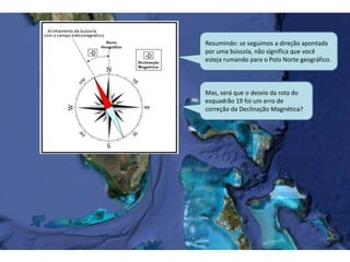 Resumindo: se seguimos a direção apontada
por uma bússola, não significa que você
esteja rumando para o Polo Norte geográfico.
Mas, será que o desvio da rota do
esquadrão 19 foi um erro de
correção da Declinação Magnética?
 