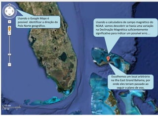 Usando a calculadora de campo magnético do
NOAA vamos descobrir se havia uma variação
na Declinação Magnética suficientemente
significativa para indicar um possível erro....
Usando o Google Maps é
possível identificar a direção do
Polo Norte geográfico.
Escolhemos um local arbitrário
na Ilha East Grand Bahama, por
onde eles teriam passado ao
seguir o plano de voo.
 