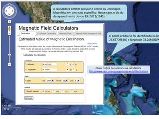 O ponto arbitrário foi identificado na lat
26.667096 (N) e longitude 78.266602(W
A calculadora permite calcular o desvio ou Declinação
Magnética em uma data específica. Nesse caso, o dia do
desaparecimento do voo 19 ( 5/12/1945)
Clique no link para visitar essa calculadora
http://www.ngdc.noaa.gov/geomag-web/#declination
 