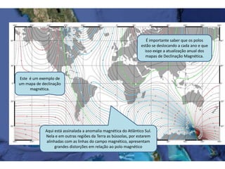 É importante saber que os polos
estão se deslocando a cada ano e que
isso exige a atualização anual dos
mapas de Declinação Magnética.
Este é um exemplo de
um mapa de declinação
magnética.
Aqui está assinalada a anomalia magnética do Atlântico Sul.
Nela e em outras regiões da Terra as bússolas, por estarem
alinhadas com as linhas do campo magnético, apresentam
grandes distorções em relação ao polo magnético
 