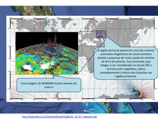 A região de Kursk apresenta uma das maiores
anomalias magnéticas da crosta terrestre
devido a presença da maior jazida de minério
de ferro do planeta. Essa anomalia, que
chegou a ser considerado no século XIX o
terceiro polo magnético, altera
completamente a leitura das bússolas nas
regiões próximas.
http://news.bbc.co.uk/2/shared/bsp/hi/pdfs/31_10_07_magnetic.pdf
Essa imagem do WDMAM mostra através de
cores e
 