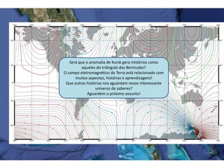 Será que a anomalia de Kursk gera mistérios como
aqueles do triângulo das Bermudas?
O campo eletromagnético da Terra está relacionado com
muitos aspectos, histórias e aprendizagens!
Que outras histórias nos aguardam nesse interessante
universo de saberes?
Aguardem o próximo assunto!
 