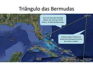 Triângulo das Bermudas
Sou uma área que interliga
Miami, San Juan (em Porto
Rico) e as ilhas das Bermudas.
E famoso pelas histórias de
misteriosos desaparecimentos
de navios e aviões!
 