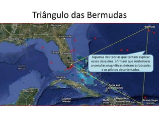 Triângulo das Bermudas
Algumas das teorias que tentam explicar
esses desastres afirmam que misteriosas
anomalias magnéticas deixam as bússolas
e os pilotos desorientados.
 