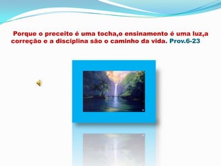 Porque o preceito é uma tocha,o ensinamento é uma luz,a correção e a disciplina são o caminho da vida. Prov.6-23