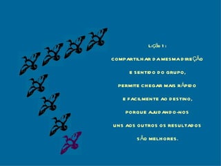 Lição 1: COMPARTILHAR DA MESMA DIREÇÃO E SENTIDO DO GRUPO, PERMITE CHEGAR MAIS RÁPIDO E FACILMENTE AO DESTINO, PORQUE AJUDANDO-NOS UNS AOS OUTROS OS RESULTADOS SÃO MELHORES. 