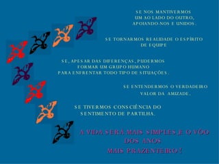 SE TORNARMOS REALIDADE O ESPÍRITO DE EQUIPE SE, APESAR DAS DIFERENÇAS, PUDERMOS FORMAR UM GRUPO HUMANO PARA ENFRENTAR TODO TIPO DE SITUAÇÕES. SE ENTENDERMOS O VERDADEIRO VALOR DA  AMIZADE . SE TIVERMOS CONSCIÊNCIA DO SENTIMENTO DE PARTILHA. A VIDA SERÁ MAIS SIMPLES,E O VÔO DOS ANOS  MAIS PRAZENTEIRO   ! SE NOS MANTIVERMOS  UM AO LADO DO OUTRO, APOIANDO-NOS E UNIDOS. 