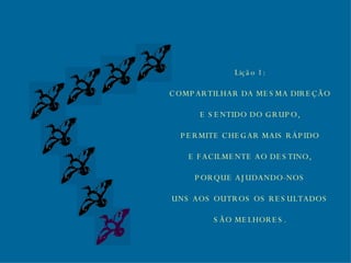 Lição 1: COMPARTILHAR DA MESMA DIREÇÃO E SENTIDO DO GRUPO, PERMITE CHEGAR MAIS RÁPIDO E FACILMENTE AO DESTINO, PORQUE AJUDANDO-NOS UNS AOS OUTROS OS RESULTADOS SÃO MELHORES. 