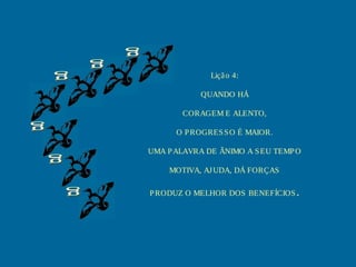 Liçã o 4:

            QUANDO HÁ

       CORAGEM E ALENTO,

      O P ROGRES S O É MAIOR.

UMA P ALAVRA DE ÂNIMO A S EU TEMP O

    MOTIVA, AJ UDA, DÁ FORÇAS

P RODUZ O MELHOR DOS BENEFÍCIOS .
 