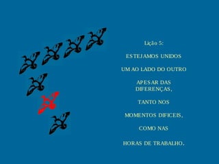 Liçã o 5:

 ES TEJ AMOS UNIDOS

UM AO LADO DO OUTRO

    AP ES AR DAS
    DIFERENÇAS ,

     TANTO NOS

 MOMENTOS DIFICEIS ,

     COMO NAS

HORAS DE TRABALHO .
 