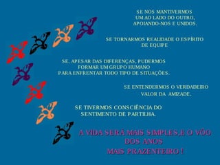S E NOS MANTIVERMOS
                             UM AO LADO DO OUTRO,
                            AP OIANDO-NOS E UNIDOS .


                 S E TORNARMOS REALIDADE O ES P ÍRITO
                             DE EQUIP E


  S E, AP ES AR DAS DIFERENÇAS , P UDERMOS
          FORMAR UM GRUP O HUMANO
P ARA ENFRENTAR TODO TIP O DE S ITUAÇÕES .

                        S E ENTENDERMOS O VERDADEIRO
                               VALOR DA AMIZADE .

      S E TIVERMOS CONS CIÊNCIA DO
         S ENTIMENTO DE P ARTILHA.


       A VIDA S ERÁ MAIS S IMP LES ,E O VÔO
                   DOS ANOS
               MAIS P RAZENTEIRO !
 