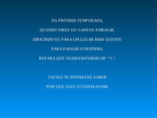 NA P RÓXIMA TEMP ORADA,

   QUANDO VIRES OS GANS OS EMIGRAR,

DIRIGINDO-S E P ARA UM LUGAR MAIS QUENTE

        P ARA P AS S AR O INVERNO,

  REP ARA QUE VOAM EM FORMA DE “ V “.



      TALVEZ TE INTERES S E S ABER

      P OR QUE ELES O FAZEM AS S IM.
 