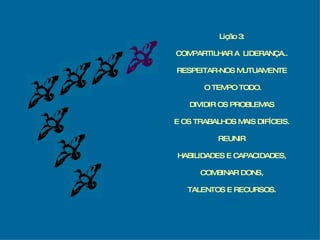 Lição 3: COMPARTILHAR A  LIDERANÇA.. RESPEITAR-NOS MUTUAMENTE O TEMPO TODO. DIVIDIR OS PROBLEMAS E OS TRABALHOS MAIS DIFÍCEIS. REUNIR HABILIDADES E CAPACIDADES, COMBINAR DONS, TALENTOS E RECURSOS. 