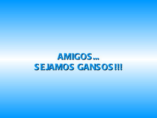 AMIGOS... SEJAMOS GANSOS!!! 