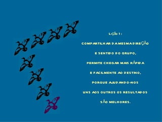 Lição 1: COMPARTILHAR DA MESMA DIREÇÃO E SENTIDO DO GRUPO, PERMITE CHEGAR MAIS RÁPIDA E FACILMENTE AO DESTINO, PORQUE AJUDANDO-NOS UNS AOS OUTROS OS RESULTADOS SÃO MELHORES. 