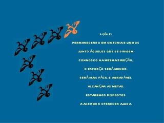 Lição 2: PERMANECENDO EM SINTONIA E UNIDOS JUNTO ÀQUELES QUE SE DIRIGEM CONNOSCO NA MESMA DIREÇÃO, O ESFORÇO SERÁ MENOR. SERÁ MAIS FÁCIL E AGRADÁVEL ALCANÇAR AS METAS. ESTAREMOS DISPOSTOS A ACEITAR E OFERECER AJUDA. 