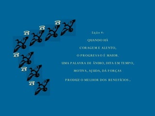 g g g g g g Lição 4: QUANDO HÁ CORAGEM E ALENTO, O PROGRESSO É MAIOR. UMA PALAVRA DE ÂNIMO, DITA EM TEMPO, MOTIVA, AJUDA, DÁ FORÇAS PRODUZ O MELHOR DOS BENEFÍCIOS . 