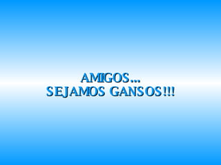 AMIGOS... SEJAMOS GANSOS!!! 