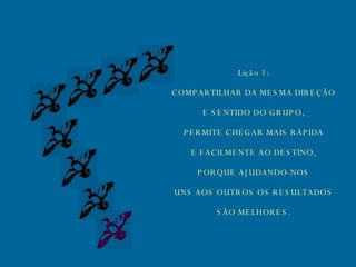 Lição 1: COMPARTILHAR DA MESMA DIREÇÃO E SENTIDO DO GRUPO, PERMITE CHEGAR MAIS RÁPIDA E FACILMENTE AO DESTINO, PORQUE AJUDANDO-NOS UNS AOS OUTROS OS RESULTADOS SÃO MELHORES. 