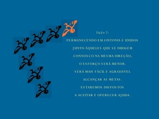 Lição 2: PERMANECENDO EM SINTONIA E UNIDOS JUNTO ÀQUELES QUE SE DIRIGEM CONNOSCO NA MESMA DIREÇÃO, O ESFORÇO SERÁ MENOR. SERÁ MAIS FÁCIL E AGRADÁVEL ALCANÇAR AS METAS. ESTAREMOS DISPOSTOS A ACEITAR E OFERECER AJUDA. 