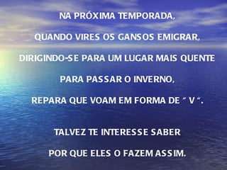 NA PRÓXIMA TEMPORADA, QUANDO VIRES OS GANSOS EMIGRAR, DIRIGINDO-SE PARA UM LUGAR MAIS QUENTE PARA PASSAR O INVERNO, REPARA QUE VOAM EM FORMA DE “ V “. TALVEZ TE INTERESSE SABER POR QUE ELES O FAZEM ASSIM. 
