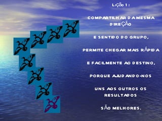 Lição 1: COMPARTILHAR DA MESMA DIREÇÃO E SENTIDO DO GRUPO, PERMITE CHEGAR MAIS RÁPIDA E FACILMENTE AO DESTINO, PORQUE AJUDANDO-NOS UNS AOS OUTROS OS RESULTADOS SÃO MELHORES. 