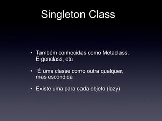 Singleton Class


• Também conhecidas como Metaclass,
  Eigenclass, etc

• É uma classe como outra qualquer,
  mas escondida

• Existe uma para cada objeto (lazy)
 