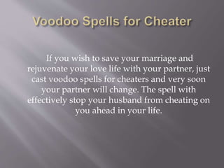 If you wish to save your marriage and
rejuvenate your love life with your partner, just
cast voodoo spells for cheaters and very soon
your partner will change. The spell with
effectively stop your husband from cheating on
you ahead in your life.
 