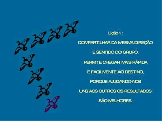 Lição 1: COMPARTILHAR DA MESMA DIREÇÃO E SENTIDO DO GRUPO, PERMITE CHEGAR MAIS RÁPIDA E FACILMENTE AO DESTINO, PORQUE AJUDANDO-NOS UNS AOS OUTROS OS RESULTADOS SÃO MELHORES. 