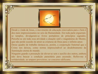Desde a vinda de Jesus, o movimento de educação renovadora para o bem é
dos mais impressionantes no seio da Humanidade. Em toda parte ergueram-
se templos, divulgaram-se livros portadores de princípios sagrados.
Percebe-se em toda essa atividade a atuação sutil e magnânima do Mestre,
que não perde ocasião de atrair as criaturas de Deus para o infinito amor.
Desse quadro de trabalho destaca-se, porém, a cooperação fraternal que o
Cristo nos deixou, como norma imprescindível ao desdobramento da
iluminação eterna do mundo.
Ninguém guarde a presunção de elevar-se sem o auxílio dos outros, embora
não deva buscar a condição parasitária para ascensão. Refiro-me à
solidariedade, ao amparo proveitoso, ao concurso edificante.
 