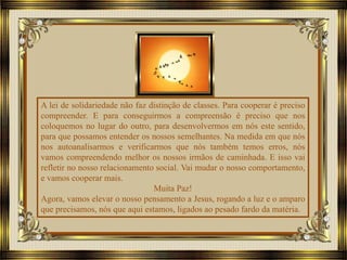 A lei de solidariedade não faz distinção de classes. Para cooperar é preciso
compreender. E para conseguirmos a compreensão é preciso que nos
coloquemos no lugar do outro, para desenvolvermos em nós este sentido,
para que possamos entender os nossos semelhantes. Na medida em que nós
nos autoanalisarmos e verificarmos que nós também temos erros, nós
vamos compreendendo melhor os nossos irmãos de caminhada. E isso vai
refletir no nosso relacionamento social. Vai mudar o nosso comportamento,
e vamos cooperar mais.
Muita Paz!
Agora, vamos elevar o nosso pensamento a Jesus, rogando a luz e o amparo
que precisamos, nós que aqui estamos, ligados ao pesado fardo da matéria.
 